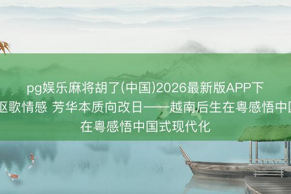 pg娱乐麻将胡了(中国)2026最新版APP下载 薪火相讴歌情感 芳华本质向改日——越南后生在粤感悟中国式现代化
