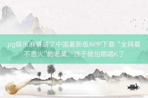 pg娱乐麻将胡了中国最新版APP下载 “全网最不思火”的老莫,终于就怕期唱K了