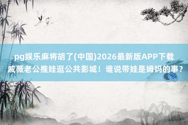 pg娱乐麻将胡了(中国)2026最新版APP下载 戚薇老公推娃逛公共影城！谁说带娃是姆妈的事？