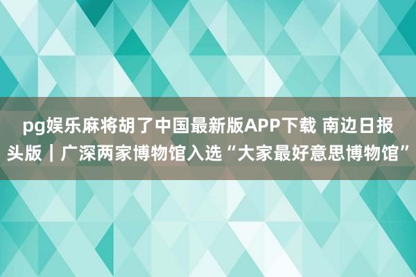 pg娱乐麻将胡了中国最新版APP下载 南边日报头版|广深两家博物馆入选“大家最好意思博物馆”