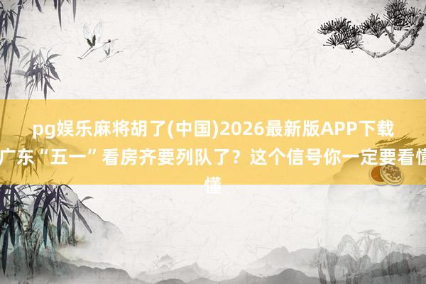 pg娱乐麻将胡了(中国)2026最新版APP下载 广东“五一”看房齐要列队了？这个信号你一定要看懂