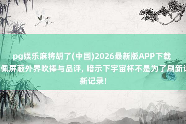 pg娱乐麻将胡了(中国)2026最新版APP下载 姆巴佩屏蔽外界吹捧与品评， 暗示下宇宙杯不是为了刷新记录!