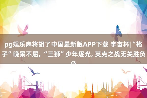 pg娱乐麻将胡了中国最新版APP下载 宇宙杯|“格子”晚景不屈, “三狮”少年逐光, 英克之战无关胜负